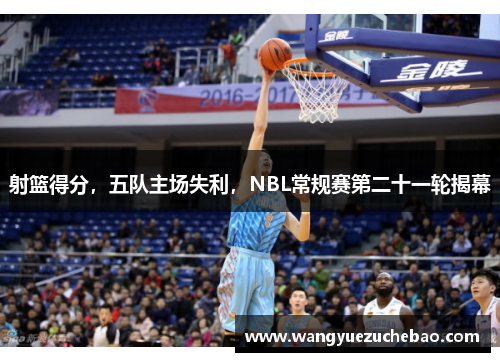 射篮得分，五队主场失利，NBL常规赛第二十一轮揭幕